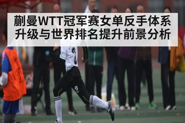 蒯曼WTT冠军赛女单反手体系升级与世界排名提升前景分析